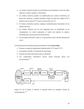 89
 Las señales eléctricas pueden ser transmitidas muy fácilmente a través de cables
metálicos, sistemas radiados, o fibra óptica.
 Las señales eléctricas pueden ser amplificadas por circuitos electrónicos de
forma muy eficientes, y pueden manejarse rangos de señal muy amplios (1012
),
desde los nanovoltios (10-9
V) hasta los kilovoltios (103
V).
 El sistema electrónico permite complejas transformaciones funcionales de las
señales eléctricas.
 Las señales eléctricas son las más apropiada para ser introducidas en los
computadores, los cuales representan el medio más potente de registro,
transformación y presentación de la información.
 La tecnología electrónica actual es la que presenta mejor relación prestaciones
/costo.
La instrumentación electrónica presenta actualmente ciertas desventajas:
 Presenta un rango de temperaturas limitado desde -50 ºC hasta 175 ºC.
 Son equipos sensibles a la radiación de alta energía.
 Requiere una fuente de potencia para su operación.
 Los componentes electrónicos activos suelen presentar deriva por
envejecimiento. [17]
Figura 56: En la figura se muestra el esquema básico de cualquier sistema de
instrumentación. [17]
 