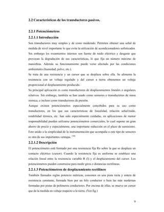 9
2.2 Características de los transductores pasivos.
2.2.1 Potenciómetros
2.2.1.1 Introducción
Son transductores muy simples y de costo moderado. Permiten obtener una señal de
medida de nivel importante lo que evita la utilización de acondicionadores sofisticados.
Sin embargo los rozamientos internos son fuente de ruido eléctrico y desgaste que
provocan la degradación de sus características, lo que fija un número máximo de
maniobras. Además su funcionamiento puede verse afectado por las condiciones
ambientales (humedad, polvo, etc.).
Se trata de una resistencia y un cursor que se desplaza sobre ella. Se alimenta la
resistencia con un voltaje regulado y del cursor a tierra obtenemos un voltaje
proporcional al desplazamiento producido.
Su principal aplicación es como transductores de desplazamientos lineales o angulares
relativos. Sin embargo, también se han usado como sensores o transductores de masa
sísmica, o incluso como transductores de presión.
Aunque existen potenciómetros especialmente concebidos para su uso como
transductores, en los que sus características de linealidad, relación señal/ruido,
estabilidad térmica, etc. han sido especialmente cuidadas, en aplicaciones de menor
responsabilidad pueden utilizarse potenciómetros comerciales, lo cual supone un gran
ahorro de precio y especialmente, una importante reducción en el plazo de suministro.
Esto unido a la simplicidad de la instrumentación que acompaña a este tipo de sensores
es otra de sus importantes ventajas. [30]
2.2.1.2 Descripción
El potenciómetro está formado por una resistencia fija Rn sobre la que se desplaza un
contacto eléctrico (cursor). Cuando la resistencia fija es uniforme se establece una
relación lineal entre la resistencia variable R (l) y el desplazamiento del cursor. Los
potenciómetros pueden construirse para medir giros o distancias rectilíneas.
2.2.1.3 Potenciómetros de desplazamiento rectilíneo
También llamados reglas potencio métricas, consisten en una pista recta y entera de
resistencia constante, formada bien por un hilo conductor o bien las más modernas
formadas por pistas de polímeros conductores. Por encima de ellas, se mueve un cursor
que da la medida en voltaje respecto a la tierra. (Ver fig.)
 