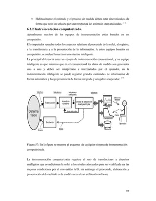 92
 Habitualmente el estímulo y el proceso de medida deben estar sincronizados, de
forma que solo las señales que sean respuesta del estimulo sean analizadas. [17]
6.2.2 Instrumentación computarizada.
Actualmente muchos de los equipos de instrumentación están basados en un
computador.
El computador resuelve todos los aspectos relativos al procesado de la señal, al registro,
a la transferencia y a la presentación de la información. A estos equipos basados en
computador, se suelen llamar instrumentación inteligente.
La principal diferencia entre un equipo de instrumentación convencional, y un equipo
inteligente es que mientras que en el convencional los datos de medida son generados
uno a uno y deben ser interpretado e interpretados por el operador, en la
instrumentación inteligente se puede registrar grandes cantidades de información de
forma automática y luego presentarla de forma integrada y amigable al operador. [17]
Figura 57: En la figura se muestra el esquema de cualquier sistema de instrumentación
computarizada.
La instrumentación computarizada requiere el uso de transductores y circuitos
analógicos que acondicionen la señal a los niveles adecuados para ser codificada en las
mejores condiciones por el convertido A/D, sin embargo el procesado, elaboración y
presentación del resultado en la medida se realizan utilizando software.
 