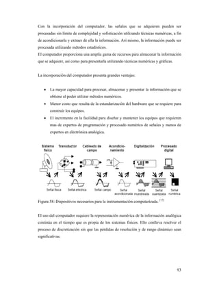 93
Con la incorporación del computador, las señales que se adquieren pueden ser
procesadas sin límite de complejidad y sofisticación utilizando técnicas numéricas, a fin
de acondicionarla y extraer de ella la información. Así mismo, la información puede ser
procesada utilizando métodos estadísticos.
El computador proporciona una amplia gama de recursos para almacenar la información
que se adquiere, así como para presentarla utilizando técnicas numéricas y gráficas.
La incorporación del computador presenta grandes ventajas:
 La mayor capacidad para procesar, almacenar y presentar la información que se
obtiene al poder utilizar métodos numéricos.
 Menor costo que resulta de la estandarización del hardware que se requiere para
construir los equipos.
 El incremento en la facilidad para diseñar y mantener los equipos que requieren
mas de expertos de programación y procesado numérico de señales y menos de
expertos en electrónica analógica.
Figura 58: Dispositivos necesarios para la instrumentación computarizada. [17]
El uso del computador requiere la representación numérica de la información analógica
continúa en el tiempo que es propia de los sistemas físicos. Ello conlleva resolver el
proceso de discretización sin que las pérdidas de resolución y de rango dinámico sean
significativas.
 