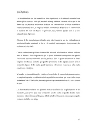 94
Conclusiones
Los transductores son los dispositivos más importantes en la industria automatizada,
puesto que es debido a ellos que podemos medir y controlar variables físicas que se dan
dentro de los procesos industriales. Conocer las características de estos dispositivos
como que variable mide, el rango de medida, el tamaño del dispositivo, su composición,
el material del cual esta hecho, su precisión, nos permitirá decidir cual es el más
adecuado para el proceso.
Algunos de los transductores utilizados con más frecuencia son los calibradores de
tensión (utilizados para medir la fuerza y la presión), los termopares (temperaturas), los
tacómetros (velocidad).
Con los transductores podemos controlar los procesos industriales de manera eficiente,
pero es debido a estos dispositivos que se puede mantener la maquinaria en óptimas
condiciones de funcionamiento, porque gracias a ellos se puede determinar en forma
temprana muchas de las fallas que pueden presentarse en los equipos cuando esta en
operación algunos de los cuales puede deberse a vibraciones excesivas o a las malas
condiciones climáticas.
Y basados en este análisis poder establecer los periodos de mantenimiento que requiera
la maquinaria y evitar perdidas económicas por fallas repentinas que provocarían largos
periodos de inactividad en las plantas de procesos y costos extras de refacciones y mano
de obra.
Los transductores también nos permiten realizar el análisis de las propiedades de los
materiales, que servirá para crear compuestos con los cuales se puedan diseñar piezas
mecánicas más resistentes al desgaste debido a la fricción que en periodos prolongados
producen las fallas por fatiga.
 