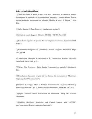 95
Referencias bibliográficas.
[1]García Escribano S. Javier, Curso 2009–2010 Universidad de castilla-la mancha
departamento de ingeniería eléctrica, electrónica, automática y comunicaciones. Área de
ingeniería eléctrica instrumentación industrial, Medidas de nivel, -P. Página T1.1 de
T1.8,
[2]Carlos Ramírez G. Juan, Sensores y transductores, capitulo 2,
[3]Manual de usuario diagnosis del motor, TB3600 – TB3700, Pág.18-19.
[4]Transductor capacitivo de presión, Revista Telegráfica Electrónica, Septiembre 1979,
pp 1017.
[5]Transductores Integrados de Temperatura, Revista Telegráfica Electrónica, Mayo
1979, pp 464.
[6]Linealización Analógica de características de Transductores, Revista Telegráfica
Electrónica, Marzo 1988, pp 241.
[7]Gálvez Díaz Francisco – Rubio, Bandas Extensométricas, capitulo 3, Octubre de
2004.
[8]Transductores Ejecución original de los alumnos de Instrumentos y Mediciones
Eléctricas, año 1996, comisión n°6.
[9]Whillian D. Cooper, Albert D. Helfrick. Instrumentación Electrónica Moderna y
Técnicas de Medición, Cap. 11, Prentice-Hall Hispanoamérica, ISBN 968-880-236-0
[10]Signal Condition Tutorial, Measurement and Automation Catalog 2003, National
Instruments.
[11]Building Distributed Monitoring and Control Systems with LabVIEW,
http://zone.ni.com/devzone/conceptd.nsf/webmain/1.
 