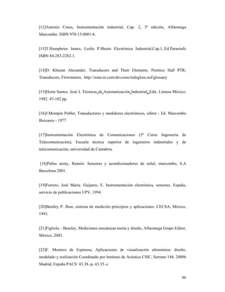96
[12]Antonio Creus, Instrumentación industrial, Cap. 2, 5ª edición, Alfaomega
Marcombo. ISBN 970-15-0001-6.
[13]T.Humphries James, Leslie P.Sheets Electrónica Industrial,Cap.1,.Ed.Paraninfo
ISBN 84-283-2282-1.
[14]D. Khazan Alexander, Transducers and Their Elements, Prentice Hall PTR;
Transducers, Flowmeters, http://zone.ni.com/devzone/nidzgloss.nsf/glossary
[15]Horta Santos. José J. Técnicas de Automatización Industrial. Edit. Limusa México,
1982. 47-102 pp.
[16]J.Mompin Poblet, Transductores y medidores electrónicos, editor - Ed. Marcombo
Boixareu - 1977
[17]Instrumentación Electrónica de Comunicaciones (5º Curso Ingeniería de
Telecomunicación), Escuela técnica superior de ingenieros industriales y de
telecomunicación, universidad de Cantabria.
[18]Pallas areny, Ramón. Sensores y acondicionadores de señal, marcombo, S.A
Barcelona 2001.
[19]Ferrero, José Maria. Guijarro, E. Instrumentación electrónica, sensores. España,
servicio de publicaciones UPV, 1994.
[20]Bentley P. Jhon, sistema de medición principios y aplicaciones. CECSA, México,
1993.
[21]Figliola – Beasley, Mediciones mecánicas teoría y diseño, Alfaomega Grupo Editor,
México, 2003.
[22]F. Montero de Espinosa, Aplicaciones de visualización ultrasónica: diseño,
modelado y realización Coordinado por Instituto de Acústica CSIC, Serrano 144, 28006
Madrid, España PACS: 43.38.-p, 43.35.-c
 