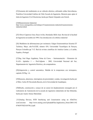 97
[23]Aumento del rendimiento en un vehículo eléctrico, utilizando celdas fotovoltaicas,
Pontificia Universidad Católica de Chile Escuela de Ingeniería, Memoria para optar al
título de Ingeniero Civil Electricista, hecha por Daniel Alejandro soto Enrich.
[24]Mantenimiento Industrial.
http://www.monografias.com/trabajos15/mantenimiento-industrial/mantenimiento-
industrial.shtml
[25] Oliver Caparroso Iván, Oscar Avilés, Hernández Bello Juan. Revista de la facultad
de Ingeniería noviembre de 1999, Una introducción a la robótica industrial
[26] Medidores de deformaciones por resistencia: Galgas Extensométricas Scientia ET
Technica, Mayo, año/Vol.XIII, número 034, Universidad Tecnológica de Pereyra,
Pereyra Colombia pp 7-12. Red de revistas científicas de América Latina y el caribe,
España y Portugal.
[27]Ing. José Hugo Argañaraz, Notas de Curso. – Instrumentación – Elementos de
S.A.D.- Apéndice 1 –– Prof.Adjunto – 2002, Universidad Nacional del Sur,
Departamento de Ingeniería Eléctrica y de computadoras.
[28]Adquisición y control automático. Medida de la temperatura con termopares,
capitulo 20 Pág. 1-6.
[29]Sensores, detectores, interruptores de proximidad y sondas, investigación hecha por
el Mtro. Carlos M. Ruvalcaba Becerra, de la Universidad de Guadalajara.
[30]Diseño, construcción y ensayo de un sensor de desplazamiento encargado por el
Laboratorio de Automoción de la escuela de ingenieros industriales de San Sebastián,
hecho por Anartz Alonso Marichalar
[31]Analog Devices, RTD Interfacing and Linearization using an ADuC8xx
icroConverter http://www.analog.com/UploadedFiles/Application_Notes/20011192
07465975025AN709_0.pdf.
 
