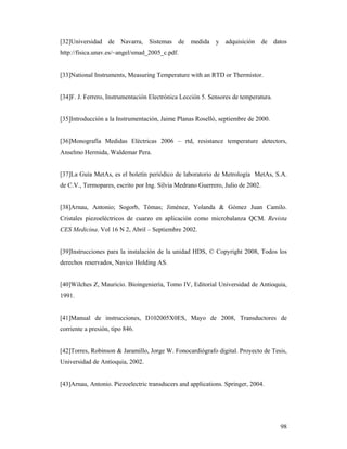 98
[32]Universidad de Navarra, Sistemas de medida y adquisición de datos
http://fisica.unav.es/~angel/smad_2005_c.pdf.
[33]National Instruments, Measuring Temperature with an RTD or Thermistor.
[34]F. J. Ferrero, Instrumentación Electrónica Lección 5. Sensores de temperatura.
[35]Introducción a la Instrumentación, Jaime Planas Roselló, septiembre de 2000.
[36]Monografía Medidas Eléctricas 2006 – rtd, resistance temperature detectors,
Anselmo Hermida, Waldemar Pera.
[37]La Guía MetAs, es el boletín periódico de laboratorio de Metrología MetAs, S.A.
de C.V., Termopares, escrito por Ing. Silvia Medrano Guerrero, Julio de 2002.
[38]Arnau, Antonio; Sogorb, Tómas; Jiménez, Yolanda & Gómez Juan Camilo.
Cristales piezoeléctricos de cuarzo en aplicación como microbalanza QCM. Revista
CES Medicina. Vol 16 N 2, Abril – Septiembre 2002.
[39]Instrucciones para la instalación de la unidad HDS, © Copyright 2008, Todos los
derechos reservados, Navico Holding AS.
[40]Wilches Z, Mauricio. Bioingeniería, Tomo IV, Editorial Universidad de Antioquia,
1991.
[41]Manual de instrucciones, D102005X0ES, Mayo de 2008, Transductores de
corriente a presión, tipo 846.
[42]Torres, Robinson & Jaramillo, Jorge W. Fonocardiógrafo digital. Proyecto de Tesis,
Universidad de Antioquia, 2002.
[43]Arnau, Antonio. Piezoelectric transducers and applications. Springer, 2004.
 