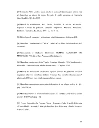 99
[44]Hernández Pablo; Londoño Luisa. Diseño de un modelo de simulación térmica para
el diagnóstico de cáncer de mama. Proyecto de grado, programa de Ingeniería
biomédica EIA-CES, Dic 2005.
[45]Manual de transductores. Ruiz Vasallo, Francisco. 3ª edición. Micrófonos.
Cápsulas. Cabezas de grabación. Cabezales magnéticos. Altavoces. Auriculares.
Símbolos. . Barcelona. Ed. CEAC. 1991. 152 pp. 18 cm.
[46]Física General, conceptos y aplicaciones, rotación de cuerpos rígidos, pp. 241.
[47]Manual de Transductores RUIZ CEAC 5,88 CEAC 0 . Libro Ibero Americano (Rió
de Janeiro)
[48]Transductores y Medidores Electrónicos MOMPIN MARCOMBO 7,56
MARCOMBO 1983. Livro Ibero Americano (Rio de Janeiro)
[49]Manual de transductores. Ruiz Vasallo, Francisco. Manuales CEAC de electrónica.
Cecsa 1981. Encuadernado en plástico. Ilustraciones. 152 páginas. 3260.
[50]Manual de transductores micrófonos capsulas cabezas de grabación cabezales
magnéticos altavoces auriculares símbolos Francisco Ruiz vassallo Ediciones ceac 2ª
edición año 1981 muy buen estado tapas en plástico granate.
[51]Manual de mantenimiento y operación de la turbina de gas allison, modelo 501 KA,
pag. De la 229-240.
[52]Manual de Manual de Instalación Transductor Load Stand II, Kistler-morse, editado
en enero de 1997 de la pag. 1-12
[53] Control Automático De Procesos (Teoría y Practica) – Carlos A. smith, University
of South Florida, Armando B. Corripio Louisiana State University, editorial limusa de
la pag. 635-645.
 