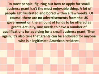To most people, figuring out how to apply for small
  business grant isn't the most enjoyable thing. A lot of
 people get frustrated and bored within a few weeks. Of
     course, there are no advertisements from the US
   government on the amount of funds to be offered as
      grants.Actually, one needs to have a number of
qualifications for applying for a small business grant. Then
again, it's also true that grants can be endorsed for anyone
            who is a legitimate American resident.
 