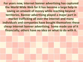 For years now, internet banner advertising has captured
  the World Wide Web for it has become a large help in
    saving an amount of money while reaching beyond
   territories. Banner advertising played a major part in
     market trafficking all over the internet and many
individuals and companies have bought themselves these
 cheap internet banner advertising. Some made use of it
  financially; others have no idea on what to do with it.
 