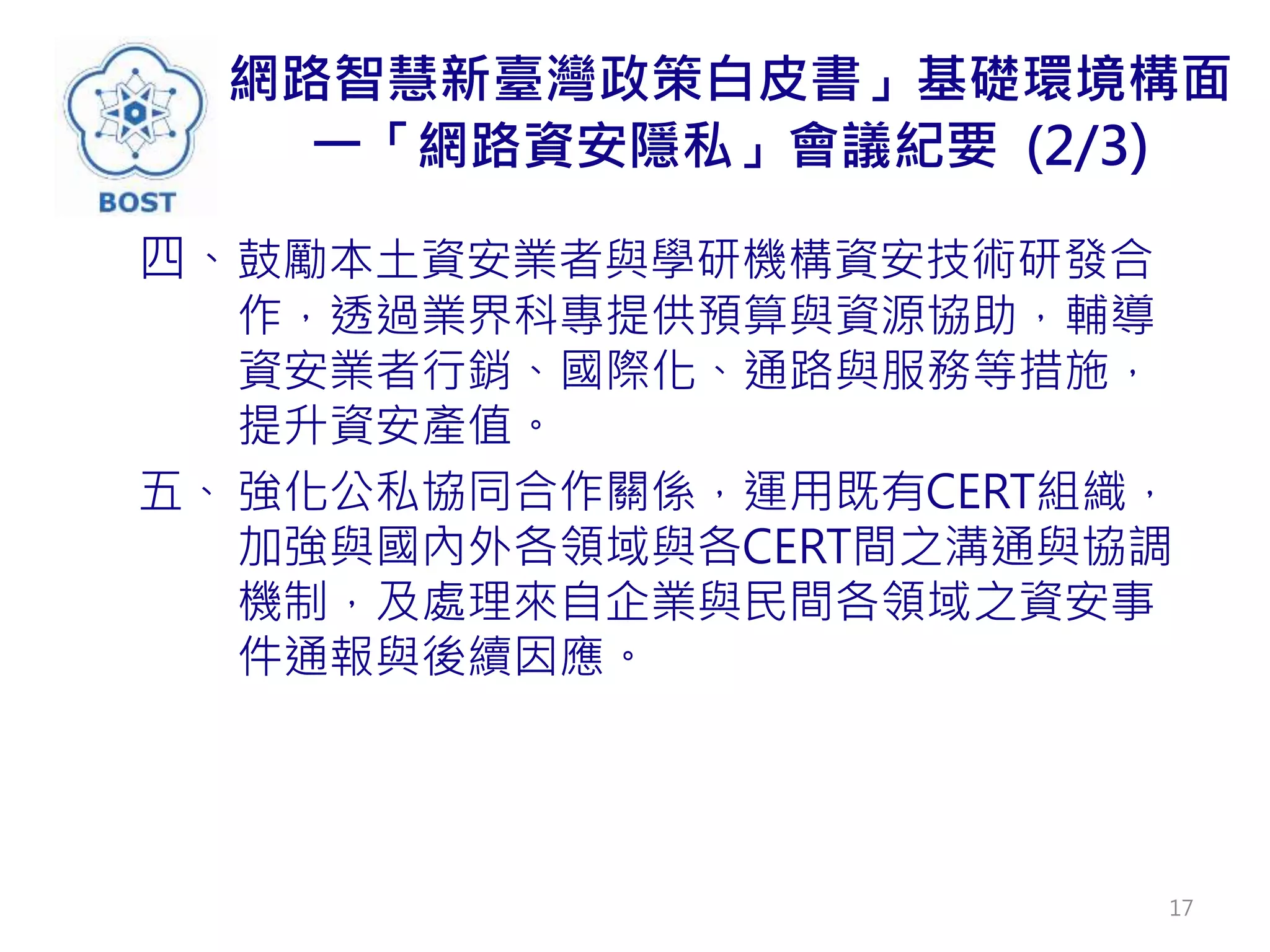 網路智慧新臺灣政策白皮書」基礎環境構面
一「網路資安隱私」會議紀要 (2/3)
四、鼓勵本土資安業者與學研機構資安技術研發合
作，透過業界科專提供預算與資源協助，輔導
資安業者行銷、國際化、通路與服務等措施，
提升資安產值。
五、 強化公私協同合作關係，運用既有CERT組織，
加強與國內外各領域與各CERT間之溝通與協調
機制，及處理來自企業與民間各領域之資安事
件通報與後續因應。
17
 