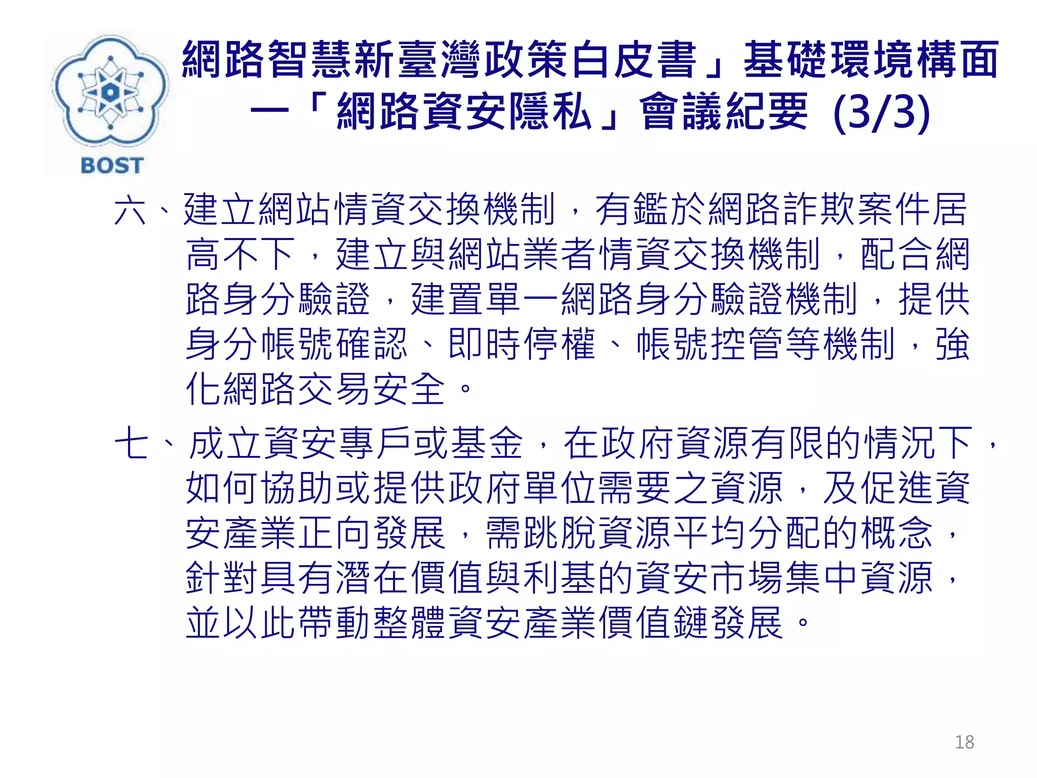 網路智慧新臺灣政策白皮書」基礎環境構面
一「網路資安隱私」會議紀要 (3/3)
六、建立網站情資交換機制，有鑑於網路詐欺案件居
高不下，建立與網站業者情資交換機制，配合網
路身分驗證，建置單一網路身分驗證機制，提供
身分帳號確認、即時停權、帳號控管等機制，強
化網路交易安全。
七、成立資安專戶或基金，在政府資源有限的情況下，
如何協助或提供政府單位需要之資源，及促進資
安產業正向發展，需跳脫資源平均分配的概念，
針對具有潛在價值與利基的資安市場集中資源，
並以此帶動整體資安產業價值鏈發展。
18
 