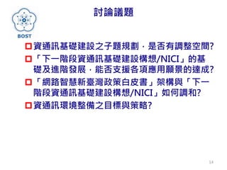 討論議題
資通訊基礎建設之子題規劃，是否有調整空間?
「下一階段資通訊基礎建設構想/NICI」的基
礎及進階發展，能否支援各項應用願景的達成?
「網路智慧新臺灣政策白皮書」架構與「下一
階段資通訊基礎建設構想/NICI」如何調和?
資通訊環境整備之目標與策略?
14
 