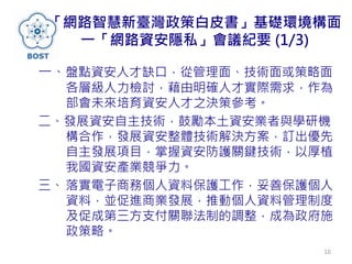 「網路智慧新臺灣政策白皮書」基礎環境構面
一「網路資安隱私」會議紀要 (1/3)
一、盤點資安人才缺口，從管理面、技術面或策略面
各層級人力檢討，藉由明確人才實際需求，作為
部會未來培育資安人才之決策參考。
二、發展資安自主技術，鼓勵本土資安業者與學研機
構合作，發展資安整體技術解決方案，訂出優先
自主發展項目，掌握資安防護關鍵技術，以厚植
我國資安產業競爭力。
三、 落實電子商務個人資料保護工作，妥善保護個人
資料，並促進商業發展，推動個人資料管理制度
及促成第三方支付關聯法制的調整，成為政府施
政策略。
16
 