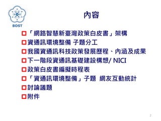 內容
「網路智慧新臺灣政策白皮書」架構
資通訊環境整備 子題分工
我國資通訊科技政策發展歷程、內涵及成果
下一階段資通訊基礎建設構想/ NICI
政策白皮書編擬時程表
「資通訊環境整備」子題 網友互動統計
討論議題
附件
2
 