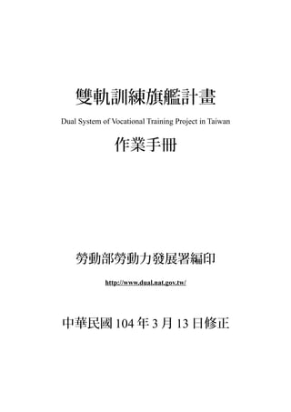 雙軌訓練旗艦計畫
Dual System of Vocational Training Project in Taiwan
作業手冊
勞動部勞動力發展署編印
http://www.dual.nat.gov.tw/
中華民國 104 年 3 月 13 日修正
 