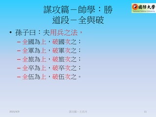 謀攻篇－帥學：勝
道段－全與破
• 孫子曰：夫用兵之法，
– 全國為上，破國次之；
– 全軍為上，破軍次之；
– 全旅為上，破旅次之；
– 全卒為上，破卒次之；
– 全伍為上，破伍次之。
謀攻篇－王長河 112015/4/9
 