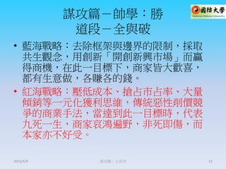 謀攻篇－帥學：勝
道段－全與破
• 藍海戰略：去除框架與邊界的限制，採取
共生觀念，用創新「開創新興市場」而贏
得商機，在此一目標下，商家皆大歡喜，
都有生意做，各賺各的錢。
• 紅海戰略：壓低成本、搶占市占率、大量
傾銷等一元化獲利思維，傳統惡性削價競
爭的商業手法，當達到此一目標時，代表
九死一生，商家哀鴻遍野，非死即傷，而
本家亦不好受。
謀攻篇－王長河 122015/4/9
 