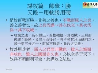 謀攻篇－帥學：勝
天段－用軟勝用硬
• 是故百戰百勝，非善之善也；不戰而屈人之兵，
善之善者也。故上兵伐謀→其次伐交→其次伐
兵→其下攻城。
– 攻城之法，為不得已。修櫓轒轀，具器械，三月而
後成；距堙，又三月而後已。將不勝其忿而蟻附之，
殺士卒三分之一，而城不拔者，此攻之災也。
• 故善用兵者，屈人之兵而非戰也，拔人之城而
非攻也，毀人之國而非久也，必以全爭于天下，
故兵不頓而利可全，此謀攻之法也。
謀攻篇－王長河 132015/4/9
 