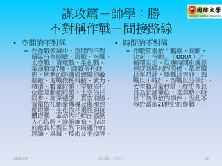 謀攻篇－帥學：勝
不對稱作戰－間接路線
• 空間的不對稱
– 在作戰領域中，空間的不對
稱區分為陸戰、海戰、空戰、
太空戰、資電戰、生化戰、
革命戰等7種，陸戰依托地
形、地勢的防護與遮障拒敵
制敵，海戰依托科技、武力、
精準、數量取勝，空戰依托
位能及動能取勝，太空依托
同步、高深遠望、真空取勝，
資電依托能量傳導及處理速
度取勝，生化依托毒性與抗
體取勝，革命依托鮮血感動
人心取勝，誰勝誰負，取決
於敵我相對目的下所運作的
理論、場域、技術及手段等。
• 時間的不對稱
– 作戰節奏依「觀察、判斷、
決定、行動」（OODA）之
循環而定，反應時間也就是
速度為勝利的前提，革命戰
以年月計，陸戰以天計，海
戰以小時計，空戰以分秒計，
太空戰以豪秒計，歷史多以
日為記錄單位，常忽略小時
以下為單位的事件，因此不
容於當前21世紀的作戰。
謀攻篇－王長河 192015/4/9
 