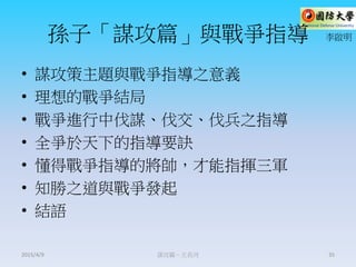孫子「謀攻篇」與戰爭指導
• 謀攻策主題與戰爭指導之意義
• 理想的戰爭結局
• 戰爭進行中伐謀、伐交、伐兵之指導
• 全爭於天下的指導要訣
• 懂得戰爭指導的將帥，才能指揮三軍
• 知勝之道與戰爭發起
• 結語
謀攻篇－王長河 35
李啟明
2015/4/9
 
