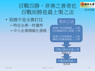 百戰百勝，非善之善者也
百戰而勝是最上策之法
• 取勝不是全靠打仗
– 特定企業一枝獨秀
– 中小企業精緻化發展
謀攻篇－王長河 42
百戰百勝並非最上策
不戰而勝者最上
用兵之法
無傷亡而迫降敵國……上策
攻打敵國而使之降服…下策
無傷亡而迫降敵軍……上策
擊敗而使敵軍降服……下策
損傷也多
效率高
是本信義
2015/4/9
 