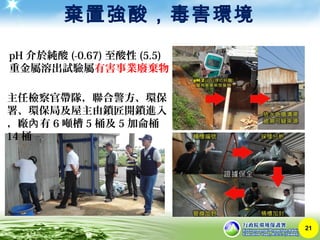 棄置強酸，毒害環境
21
主任檢察官帶隊，聯合警方、環保
署、環保局及屋主由鎖匠開鎖進入
，廠 有內 6 噸槽 5 桶及 5 加侖桶
14 桶
pH 介於純酸 (-0.67) 至酸性 (5.5)
重金屬溶出試驗屬有害事業廢棄物
 