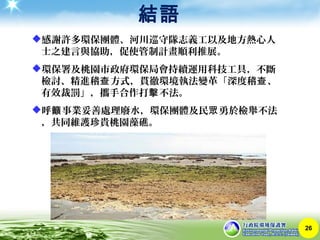 結語
26
感謝許多環保團體、河川巡守隊志義工以及地方熱心人
士之建言與協助，促使管制計畫順利推展。
環保署及桃園市政府環保局會持續運用科技工具，不斷
檢討、精進稽 方式，貫徹環境執法變革「深度稽 、查 查
有效裁罰」，攜手合作打 不法。擊
呼 事業妥善處理廢水，環保團體及民 勇於檢舉不法籲 眾
，共同維護珍貴桃園藻礁。
 