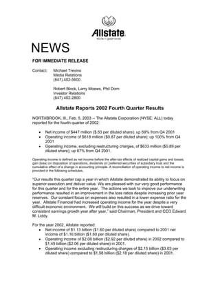 NEWS
FOR IMMEDIATE RELEASE

Contact:      Michael Trevino
              Media Relations
              (847) 402-5600

              Robert Block, Larry Moews, Phil Dorn
              Investor Relations
              (847) 402-2800

                Allstate Reports 2002 Fourth Quarter Results
NORTHBROOK, Ill., Feb. 5, 2003 -- The Allstate Corporation (NYSE: ALL) today
reported for the fourth quarter of 2002:

    •    Net income of $447 million ($.63 per diluted share); up 69% from Q4 2001
    •    Operating income of $618 million ($0.87 per diluted share); up 100% from Q4
         2001
    •    Operating income, excluding restructuring charges, of $633 million ($0.89 per
         diluted share); up 67% from Q4 2001.

Operating income is defined as net income before the after-tax effects of realized capital gains and losses,
gain (loss) on disposition of operations, dividends on preferred securities of subsidiary trust and the
cumulative effect of a change in accounting principle. A reconciliation of operating income to net income is
provided in the following schedules.

“Our results this quarter cap a year in which Allstate demonstrated its ability to focus on
superior execution and deliver value. We are pleased with our very good performance
for this quarter and for the entire year. The actions we took to improve our underwriting
performance resulted in an improvement in the loss ratios despite increasing prior year
reserves. Our constant focus on expenses also resulted in a lower expense ratio for the
year. Allstate Financial had increased operating income for the year despite a very
difficult economic environment. We will build on this success as we drive toward
consistent earnings growth year after year,” said Chairman, President and CEO Edward
M. Liddy.

For the year 2002, Allstate reported:
   • Net income of $1.13 billion ($1.60 per diluted share) compared to 2001 net
       income of $1.16 billion ($1.60 per diluted share).
   • Operating income of $2.08 billion ($2.92 per diluted share) in 2002 compared to
       $1.49 billion ($2.06 per diluted share) in 2001.
   • Operating income excluding restructuring charges of $2.15 billion ($3.03 per
       diluted share) compared to $1.58 billion ($2.18 per diluted share) in 2001.
 