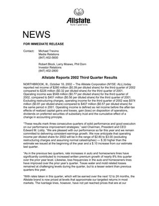 NEWS
FOR IMMEDIATE RELEASE

Contact:    Michael Trevino
            Media Relations
            (847) 402-5600

            Robert Block, Larry Moews, Phil Dorn
            Investor Relations
            (847) 402-2800

              Allstate Reports 2002 Third Quarter Results
NORTHBROOK, Ill., October 16, 2002 -- The Allstate Corporation (NYSE: ALL) today
reported net income of $280 million ($0.39 per diluted share) for the third quarter of 2002
compared to $226 million ($0.32 per diluted share) for the third quarter of 2001.
Operating income was $548 million ($0.77 per diluted share) for the third quarter of
2002, compared to $401 million ($0.56 per diluted share) for the third quarter of 2001.
Excluding restructuring charges, operating income for the third quarter of 2002 was $574
million ($0.81 per diluted share) compared to $407 million ($0.57 per diluted share) for
the same period in 2001. Operating income is defined as net income before the after-tax
effects of realized capital gains and losses, gain (loss) on disposition of operations,
dividends on preferred securities of subsidiary trust and the cumulative effect of a
change in accounting principle.

“These results mark three consecutive quarters of solid performance and good execution
on our performance improvement strategies,” said Chairman, President and CEO
Edward M. Liddy. “We are pleased with our performance so far this year and we remain
committed to delivering consistent earnings growth. We now anticipate that operating
income per diluted share for 2002 will be in the range of $2.80 to $3.00 (excluding
restructuring charges and assuming normal catastrophes) — $.30 higher than the
estimate we issued at the beginning of the year and a $.10 increase from our estimate
last quarter.

“As in the previous two quarters, rate increases in auto and homeowners lines have
significantly contributed to increased written premium growth of nearly 8% this quarter
over the prior year level. Likewise, loss frequencies in the auto and homeowners lines
have improved over the prior year’s quarter. Texas water and mold related losses
remained at challenging levels during the quarter, but to a lesser extent than previous
quarters this year.

“With rates taken in this quarter, which will be earned over the next 12 to 24 months, the
Allstate brand is now priced at levels that approximate our targeted returns in most
markets. The Ivantage lines, however, have not yet reached prices that are at our
 