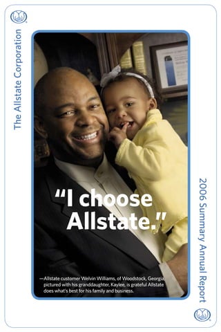 The Allstate Corporation




                                                                                            2006 Summary Annual Report
                                  “ choose
                                   I
                                   
                                   Allstate.”

                           —Allstate customer Welvin Williams, of Woodstock, Georgia,
                            pictured with his granddaughter, Kaylee, is grateful Allstate
                            does what’s best for his family and business.
 