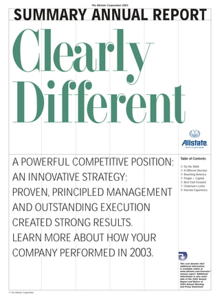 The Allstate Corporation 2003




     SUMMARY ANNUAL REPORT


  Clearly
  Different
                                                             Table of Contents
   A POWERFUL COMPETITIVE POSITION;                              Do the Math
                                                             2
                                                                 A Different Direction
                                                             3



   AN INNOVATIVE STRATEGY;                                       Reaching America
                                                             4
                                                                 People + Capital
                                                             5
                                                                 Best Foot Forward
                                                             6
                                                                 Chairman’s Letter
                                                             7



   PROVEN, PRINCIPLED MANAGEMENT                                 Investor Experience
                                                             8




   AND OUTSTANDING EXECUTION
   CREATED STRONG RESULTS.
   LEARN MORE ABOUT HOW YOUR
   COMPANY PERFORMED IN 2003.
                                                             This icon denotes that
                                                             additional information
                                                             is available online at
                                                             www.allstate.com/investor/
                                                             annual_report. Additional
                                                             information is also avail-
                                                             able in the 2003 Annual
                                                             Report and Notice of
                                                             2004 Annual Meeting
                                                             and Proxy Statement.

© The Allstate Corporation
 