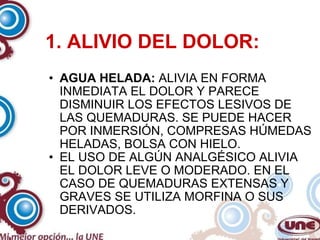 1. ALIVIO DEL DOLOR: AGUA HELADA:  ALIVIA EN FORMA INMEDIATA EL DOLOR Y PARECE DISMINUIR LOS EFECTOS LESIVOS DE LAS QUEMADURAS. SE PUEDE HACER POR INMERSIÓN, COMPRESAS HÚMEDAS HELADAS, BOLSA CON HIELO. EL USO DE ALGÚN ANALGÉSICO ALIVIA EL DOLOR LEVE O MODERADO. EN EL CASO DE QUEMADURAS EXTENSAS Y GRAVES SE UTILIZA MORFINA O SUS DERIVADOS. 