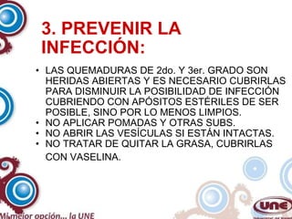 3. PREVENIR LA INFECCIÓN: LAS QUEMADURAS DE 2do. Y 3er. GRADO SON HERIDAS ABIERTAS Y ES NECESARIO CUBRIRLAS PARA DISMINUIR LA POSIBILIDAD DE INFECCIÓN CUBRIENDO CON APÓSITOS ESTÉRILES DE SER POSIBLE, SINO POR LO MENOS LIMPIOS. NO APLICAR POMADAS Y OTRAS SUBS. NO ABRIR LAS VESÍCULAS SI ESTÁN INTACTAS. NO TRATAR DE QUITAR LA GRASA, CUBRIRLAS CON VASELINA.   