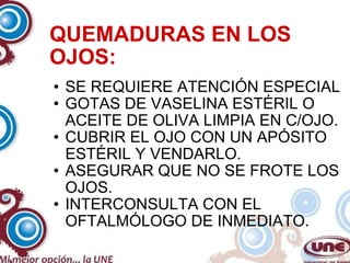 QUEMADURAS EN LOS OJOS: SE REQUIERE ATENCIÓN ESPECIAL GOTAS DE VASELINA ESTÉRIL O ACEITE DE OLIVA LIMPIA EN C/OJO. CUBRIR EL OJO CON UN APÓSITO ESTÉRIL Y VENDARLO. ASEGURAR QUE NO SE FROTE LOS OJOS. INTERCONSULTA CON EL OFTALMÓLOGO DE INMEDIATO. 