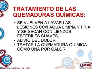 TRATAMIENTO DE LAS QUEMADURAS QUÍMICAS: SE VUELVEN A LAVAR LAS LESIONES CON AGUA LIMPIA Y FRÍA Y SE SECAN CON LIENZOS ESTÉRILES SUAVES. ALIVIO DEL DOLOR TRATAR LA QUEMADURA QUÍMICA COMO UNA POR CALOR. 