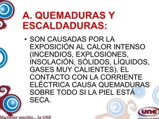 A. QUEMADURAS Y ESCALDADURAS: SON CAUSADAS POR LA EXPOSICIÓN AL CALOR INTENSO (INCENDIOS, EXPLOSIONES, INSOLACIÓN, SÓLIDOS, LÍQUIDOS, GASES MUY CALIENTES). EL CONTACTO CON LA CORRIENTE ELÉCTRICA CAUSA QUEMADURAS SOBRE TODO SI LA PIEL ESTÁ SECA. 