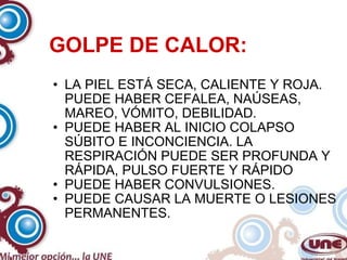 GOLPE DE CALOR: LA PIEL ESTÁ SECA, CALIENTE Y ROJA. PUEDE HABER CEFALEA, NAÚSEAS, MAREO, VÓMITO, DEBILIDAD. PUEDE HABER AL INICIO COLAPSO SÚBITO E INCONCIENCIA. LA RESPIRACIÓN PUEDE SER PROFUNDA Y RÁPIDA, PULSO FUERTE Y RÁPIDO PUEDE HABER CONVULSIONES. PUEDE CAUSAR LA MUERTE O LESIONES PERMANENTES. 