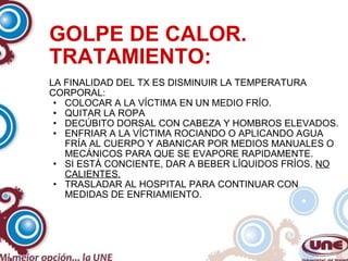 GOLPE DE CALOR. TRATAMIENTO: LA FINALIDAD DEL TX ES DISMINUIR LA TEMPERATURA CORPORAL: COLOCAR A LA VÍCTIMA EN UN MEDIO FRÍO. QUITAR LA ROPA DECÚBITO DORSAL CON CABEZA Y HOMBROS ELEVADOS. ENFRIAR A LA VÍCTIMA ROCIANDO O APLICANDO AGUA FRÍA AL CUERPO Y ABANICAR POR MEDIOS MANUALES O MECÁNICOS PARA QUE SE EVAPORE RAPIDAMENTE. SI ESTÁ CONCIENTE, DAR A BEBER LÍQUIDOS FRÍOS.  NO CALIENTES. TRASLADAR AL HOSPITAL PARA CONTINUAR CON MEDIDAS DE ENFRIAMIENTO. 
