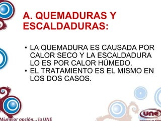 A. QUEMADURAS Y ESCALDADURAS: LA QUEMADURA ES CAUSADA POR CALOR SECO Y LA ESCALDADURA LO ES POR CALOR HÚMEDO. EL TRATAMIENTO ES EL MISMO EN LOS DOS CASOS. 