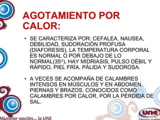 AGOTAMIENTO POR CALOR: SE CARACTERIZA POR: CEFALEA, NAUSEA, DEBILIDAD, SUDORACIÓN PROFUSA (DIAFORESIS), LA TEMPERATURA CORPORAL ES NORMAL O POR DEBAJO DE LO NORMAL(35 O ), HAY MIDRIASIS, PULSO DÉBIL Y RÁPIDO, PIEL FRÍA, PÁLIDA Y SUDOROSA. A VECES SE ACOMPAÑA DE CALAMBRES INTENSOS EN MÚSCULOS Y EN ABDOMEN, PIERNAS Y BRAZOS, CONOCIDOS COMO CALAMBRES POR CALOR, POR LA PÉRDIDA DE SAL. 