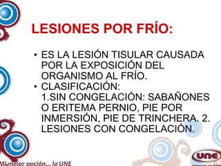 LESIONES POR FRÍO: ES LA LESIÓN TISULAR CAUSADA POR LA EXPOSICIÓN DEL ORGANISMO AL FRÍO. CLASIFICACIÓN: 1.SIN CONGELACIÓN: SABAÑONES O ERITEMA PERNIO, PIE POR INMERSIÓN, PIE DE TRINCHERA. 2. LESIONES CON CONGELACIÓN. 