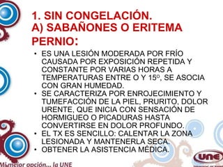1. SIN CONGELACIÓN. A) SABAÑONES O ERITEMA PERNIO : ES UNA LESIÓN MODERADA POR FRÍO CAUSADA POR EXPOSICIÓN REPETIDA Y CONSTANTE POR VARIAS HORAS A TEMPERATURAS ENTRE O Y 15 O , SE ASOCIA CON GRAN HUMEDAD. SE CARACTERIZA POR ENROJECIMIENTO Y TUMEFACCIÓN DE LA PIEL, PRURITO, DOLOR URENTE, QUE INICIA CON SENSACIÓN DE HORMIGUEO O PICADURAS HASTA CONVERTIRSE EN DOLOR PROFUNDO. EL TX ES SENCILLO: CALENTAR LA ZONA LESIONADA Y MANTENERLA SECA. OBTENER LA ASISTENCIA MÉDICA. 