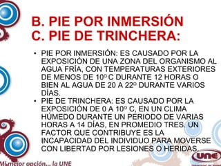 B. PIE POR INMERSIÓN C. PIE DE TRINCHERA: PIE POR INMERSIÓN: ES CAUSADO POR LA EXPOSICIÓN DE UNA ZONA DEL ORGANISMO AL AGUA FRÍA, CON TEMPERATURAS EXTERIORES DE MENOS DE 10 O  C DURANTE 12 HORAS O BIEN AL AGUA DE 20 A 22 O  DURANTE VARIOS DÍAS. PIE DE TRINCHERA: ES CAUSADO POR LA EXPOSICIÓN DE 0 A 10 O  C, EN UN CLIMA HÚMEDO DURANTE UN PERIODO DE VARIAS HORAS A 14 DÍAS, EN PROMEDIO TRES. UN FACTOR QUE CONTRIBUYE ES LA INCAPACIDAD DEL INDIVIDUO PARA MOVERSE CON LIBERTAD POR LESIONES O HERIDAS. 