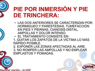 PIE POR INMERSIÓN Y PIE DE TRINCHERA: LAS DOS ANTERIORES SE CARACTERIZAN POR: HORMIGUEO Y PARESTESIAS, TUMEFACCIÓN EN PIES Y PIERNAS, CIANOSIS DISTAL, AMPOLLAS Y DOLOR INTENSO. EL TRATAMIENTO CONSISTE EN: 1. QUITAR LOS ZAPATOS DE LA VÍCTIMA LO MÁS RÁPIDO POSIBLE. 2. EXPONER LAS ZONAS AFECTADAS AL AIRE. 3. NO ROMPER LAS AMPOLLAS Y NO EMPLEAR EMPLASTOS Y POMADAS. 