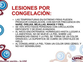 LESIONES POR CONGELACIÓN: LAS TEMPERATURAS EN EXTREMO FRÍAS PUEDEN PRODUCIR CONGELACIÓN, CON MAYOR FRECUENCIA EN:  NARIZ, OREJAS, MEJILLAS, MANOS Y PIES. SE VEN AFECTADOS PERSONAS CON CIRCULACIÓN DEFICIENTE Y DE EDAD AVANZADA. AL INICIO ENCONTRAMOS: HORMIGUEO HASTA LLEGAR A LA ANESTESIA. NO SE MUEVE LA PIEL SOBRE LAS EMINENCIAS ÓSEAS Y LA PIEL SE TORNA DE UN COLOR GRISÁCEO, LA SUPERFICIE SE CUBRE DE CRISTALES DE HIELO. AL CONGELARSE LA PIEL TOMA UN COLOR GRIS CÉREO, Y NO HAY SENSIBILIDAD. 