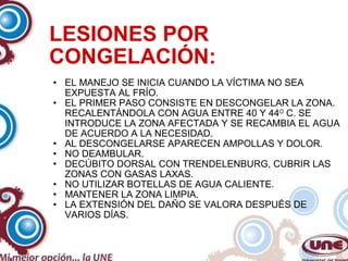 LESIONES POR CONGELACIÓN: EL MANEJO SE INICIA CUANDO LA VÍCTIMA NO SEA EXPUESTA AL FRÍO. EL PRIMER PASO CONSISTE EN DESCONGELAR LA ZONA. RECALENTÁNDOLA CON AGUA ENTRE 40 Y 44 O  C. SE INTRODUCE LA ZONA AFECTADA Y SE RECAMBIA EL AGUA DE ACUERDO A LA NECESIDAD. AL DESCONGELARSE APARECEN AMPOLLAS Y DOLOR. NO DEAMBULAR. DECÚBITO DORSAL CON TRENDELENBURG, CUBRIR LAS ZONAS CON GASAS LAXAS. NO UTILIZAR BOTELLAS DE AGUA CALIENTE. MANTENER LA ZONA LIMPIA. LA EXTENSIÓN DEL DAÑO SE VALORA DESPUÉS DE VARIOS DÍAS. 