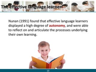 13
The effective language learnerThe effective language learner
Nunan (1991) found that effective language learners
displayed a high degree of autonomy, and were able
to reflect on and articulate the processes underlying
their own learning.
 