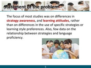 5
Statement of the problemStatement of the problem
The focus of most studies was on differences in
strategy awareness, and learning attitudes, rather
than on differences in the use of specific strategies or
learning style preferences. Also, few data on the
relationship between strategies and language
proficiency.
 