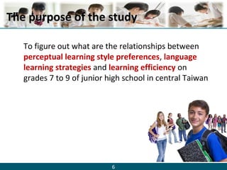 6
The purpose of the studyThe purpose of the study
To figure out what are the relationships between
perceptual learning style preferences, language
learning strategies and learning efficiency on
grades 7 to 9 of junior high school in central Taiwan
 