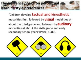 9
The influence of age on perceptualThe influence of age on perceptual
learning style preferenceslearning style preferences
“Children develop tactual and kinesthetic
modalities first, followed by visual modalities at
about the third grade and followed by auditory
modalities at about the sixth grade and early
secondary school years”(Price, 1980).
visual
auditory
tactual and kinesthetic
 