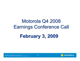 Motorola Q4 2008
                              Earnings Conference Call
                                                    February 3, 2009


Q4 2008 Earnings Release- February 3, 2009                                             Slide - 1
MOTOROLA and the Stylized M Logo are registered in the US Patent & Trademark Office.
.
 